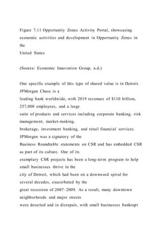 Figure 7.11 Opportunity Zones Activity Portal, showcasing
economic activities and development in Opportunity Zones in
the
United States
(Source: Economic Innovation Group, n.d.)
One specific example of this type of shared value is in Detroit.
JPMorgan Chase is a
leading bank worldwide, with 2019 revenues of $110 billion,
257,000 employees, and a large
suite of products and services including corporate banking, risk
management, market-making,
brokerage, investment banking, and retail financial services.
JPMorgan was a signatory of the
Business Roundtable statements on CSR and has embedded CSR
as part of its culture. One of its
exemplary CSR projects has been a long-term program to help
small businesses thrive in the
city of Detroit, which had been on a downward spiral for
several decades, exacerbated by the
great recession of 2007–2009. As a result, many downtown
neighborhoods and major streets
were deserted and in disrepair, with small businesses bankrupt
 