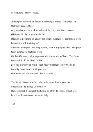 or enduring heavy losses.
JPMorgan decided to foster a campaign named “Invested in
Detroit” across these
neighborhoods to seek to rebuild the city and its economy
(Heimer 2017). It would do this
through a program of credit for small businesses combined with
bank-initiated training of
affected managers and employees, and a highly-skilled analytics
team rotated to Detroit from
the bank’s array of prosperous divisions and offices. The bank
invested $150 million in this
project, partnering with local redevelopment enterprises to
identify businesses with potential
that were not able to meet loan criteria.
The bank discovered it could help these businesses most
effectively by using Community
Development Financial Institutions (CDFI) loans, which are
keyed to low-income areas to help
133
 