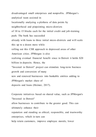 disadvantaged small enterprises and nonprofits. JPMorgan’s
analytical team assisted in
locationally analyzing a plethora of data points by
neighborhood and pinpointing micro-districts
of 10 to 15 blocks each for the initial credit and job-training
push. The bank has succeeded
already with loans to three initial micro-districts and will scale
this up to a dozen more while
rolling out this CSR approach to depressed areas of other
American cities. JPMorgan is also
realizing eventual financial benefit since in Detroit it holds $20
billion in deposits. Hence, the
"Invested in Detroit" project can stimulate long-term business
growth and conversion of many
new and renewed businesses into bankable entities adding to
JPMorgan's market share of
deposits and loans (Heimer, 2017).
Corporate initiatives based on shared value, such as JPMorgan's
"Invested in Detroit"
allow businesses to contribute to the greater good. This can
ultimately enhance their
reputation and standing as ethical, responsible, and trustworthy
enterprises, which in turn can
help retain customers, improve employee morale, lower
 