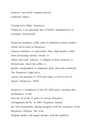 turnover, and instill a purpose-driven
corporate culture.
Closing Case Study: Nespresso
Nespresso is an operating unit of Nestlé, headquartered in
Lausanne, Switzerland.
Nespresso produces coffee pods in aluminum-coated packets,
which can be used in Nespresso
espresso machines or equivalents. Raw, high-quality coffee
from developing nations, mainly in
Africa and Latin America, is shipped to three factories in
Switzerland, where the coffee is
ground, encapsulated in aluminum pods, and sold worldwide.
The Nespresso single-serve
system was patented in 1976 and today is sold in over 81
nations (Nespresso, 2022).
Nespresso is committed to the UN 2030 goals, tracking their
performance on the
relevant 10 of the 17 goals in various initiatives
(Chiappinelli,2018). In 2003, Nespresso formed
the AAA Sustainable Quality program with the assistance of the
Rainforest Alliance. The AAA
Program guides and equips farmers with the technical
 