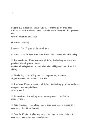 15
Figure 1.3 Location Value Chain, comprised of business
functions and business needs within each function that prompt
the
use of location analytics
(Source: Author)
Request this Figure to be re-drawn.
In term of basic business functions, this covers the following:
product development, new
market development, acquisition due diligence, and location
siting.
segmentation, customer retention.
-out,
mergers and acquisitions,
sales growth.
management.
-area analysis, competitive
analysis, facilities layout.
analysis, tracking, and simulation.
 