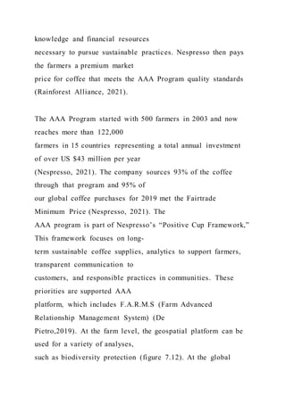 knowledge and financial resources
necessary to pursue sustainable practices. Nespresso then pays
the farmers a premium market
price for coffee that meets the AAA Program quality standards
(Rainforest Alliance, 2021).
The AAA Program started with 500 farmers in 2003 and now
reaches more than 122,000
farmers in 15 countries representing a total annual investment
of over US $43 million per year
(Nespresso, 2021). The company sources 93% of the coffee
through that program and 95% of
our global coffee purchases for 2019 met the Fairtrade
Minimum Price (Nespresso, 2021). The
AAA program is part of Nespresso’s “Positive Cup Framework,”
This framework focuses on long-
term sustainable coffee supplies, analytics to support farmers,
transparent communication to
customers, and responsible practices in communities. These
priorities are supported AAA
platform, which includes F.A.R.M.S (Farm Advanced
Relationship Management System) (De
Pietro,2019). At the farm level, the geospatial platform can be
used for a variety of analyses,
such as biodiversity protection (figure 7.12). At the global
 