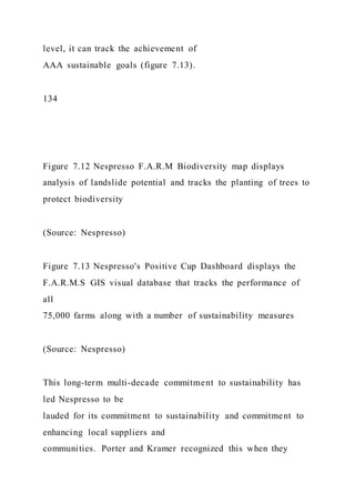 level, it can track the achievement of
AAA sustainable goals (figure 7.13).
134
Figure 7.12 Nespresso F.A.R.M Biodiversity map displays
analysis of landslide potential and tracks the planting of trees to
protect biodiversity
(Source: Nespresso)
Figure 7.13 Nespresso's Positive Cup Dashboard displays the
F.A.R.M.S GIS visual database that tracks the performance of
all
75,000 farms along with a number of sustainability measures
(Source: Nespresso)
This long-term multi-decade commitment to sustainability has
led Nespresso to be
lauded for its commitment to sustainability and commitment to
enhancing local suppliers and
communities. Porter and Kramer recognized this when they
 