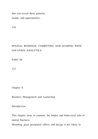 that can reveal these patterns,
trends, and opportunities.
136
SPATIAL BUSINESS: COMPETING AND LEADING WITH
LOCATION ANALYTICS
PART III
137
Chapter 8
Business Management and Leadership
Introduction
This chapter turns to examine the human and behavioral side of
spatial business.
Mounting great geospatial efforts and design is not likely to
 