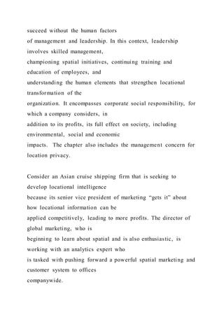 succeed without the human factors
of management and leadership. In this context, leadership
involves skilled management,
championing spatial initiatives, continuing training and
education of employees, and
understanding the human elements that strengthen locational
transformation of the
organization. It encompasses corporate social responsibility, for
which a company considers, in
addition to its profits, its full effect on society, including
environmental, social and economic
impacts. The chapter also includes the management concern for
location privacy.
Consider an Asian cruise shipping firm that is seeking to
develop locational intelligence
because its senior vice president of marketing “gets it” about
how locational information can be
applied competitively, leading to more profits. The director of
global marketing, who is
beginning to learn about spatial and is also enthusiastic, is
working with an analytics expert who
is tasked with pushing forward a powerful spatial marketing and
customer system to offices
companywide.
 
