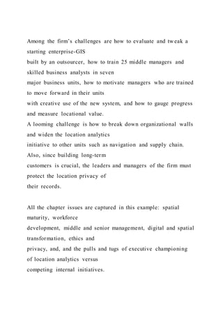 Among the firm’s challenges are how to evaluate and tw eak a
starting enterprise-GIS
built by an outsourcer, how to train 25 middle managers and
skilled business analysts in seven
major business units, how to motivate managers who are trained
to move forward in their units
with creative use of the new system, and how to gauge progress
and measure locational value.
A looming challenge is how to break down organizational walls
and widen the location analytics
initiative to other units such as navigation and supply chain.
Also, since building long-term
customers is crucial, the leaders and managers of the firm must
protect the location privacy of
their records.
All the chapter issues are captured in this example: spatial
maturity, workforce
development, middle and senior management, digital and spatial
transformation, ethics and
privacy, and, and the pulls and tugs of executive championing
of location analytics versus
competing internal initiatives.
 