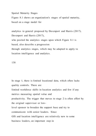 Spatial Maturity Stages
Figure 8.1 shows an organization's stages of spatial maturity,
based on a stage model for
analytics in general proposed by Davenport and Harris (2017).
Davenport and Harris (2017),
who posited the analytics stages upon which Figure 8.1 is
based, also describe a progression
through analytics stages, which may be adapted to apply to
location intelligence and analytics.
138
In stage 1, there is limited locational data, which often lacks
quality controls. There are
limited workforce skills in location analytics and few if any
metrics measuring spatial value and
productivity. The trigger that moves to stage 2 is often effort by
the original supervisor or low-
level sponsor to broaden the support base and try to
communicate with senior leaders. Since
GIS and location intelligence are relatively new to some
business leaders, an important step in
 