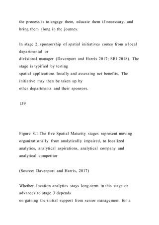 the process is to engage them, educate them if necessary, and
bring them along in the journey.
In stage 2, sponsorship of spatial initiatives comes from a local
departmental or
divisional manager (Davenport and Harris 2017; SBI 2018). The
stage is typified by testing
spatial applications locally and assessing net benefits. The
initiative may then be taken up by
other departments and their sponsors.
139
Figure 8.1 The five Spatial Maturity stages represent moving
organizationally from analytically impaired, to localized
analytics, analytical aspirations, analytical company and
analytical competitor
(Source: Davenport and Harris, 2017)
Whether location analytics stays long-term in this stage or
advances to stage 3 depends
on gaining the initial support from senior management for a
 