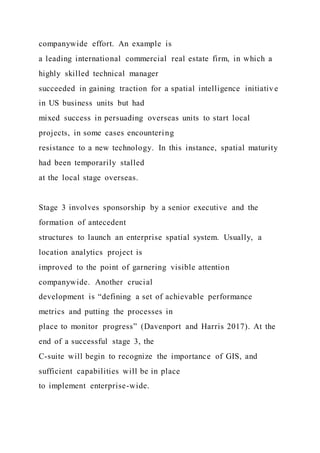 companywide effort. An example is
a leading international commercial real estate firm, in which a
highly skilled technical manager
succeeded in gaining traction for a spatial intelligence initiative
in US business units but had
mixed success in persuading overseas units to start local
projects, in some cases encountering
resistance to a new technology. In this instance, spatial maturity
had been temporarily stalled
at the local stage overseas.
Stage 3 involves sponsorship by a senior executive and the
formation of antecedent
structures to launch an enterprise spatial system. Usually, a
location analytics project is
improved to the point of garnering visible attention
companywide. Another crucial
development is “defining a set of achievable performance
metrics and putting the processes in
place to monitor progress” (Davenport and Harris 2017). At the
end of a successful stage 3, the
C-suite will begin to recognize the importance of GIS, and
sufficient capabilities will be in place
to implement enterprise-wide.
 