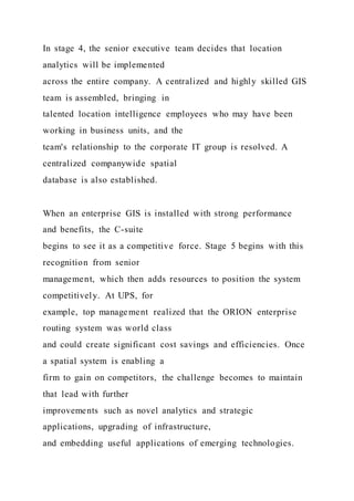 In stage 4, the senior executive team decides that location
analytics will be implemented
across the entire company. A centralized and highly skilled GIS
team is assembled, bringing in
talented location intelligence employees who may have been
working in business units, and the
team's relationship to the corporate IT group is resolved. A
centralized companywide spatial
database is also established.
When an enterprise GIS is installed with strong performance
and benefits, the C-suite
begins to see it as a competitive force. Stage 5 begins with this
recognition from senior
management, which then adds resources to position the system
competitively. At UPS, for
example, top management realized that the ORION enterprise
routing system was world class
and could create significant cost savings and efficiencies. Once
a spatial system is enabling a
firm to gain on competitors, the challenge becomes to maintain
that lead with further
improvements such as novel analytics and strategic
applications, upgrading of infrastructure,
and embedding useful applications of emerging technologies.
 