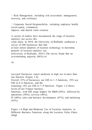 recovery, and resiliency
social equity, community
impacts, and shared value creation.
A variety of studies have documented the range of location
analytics use across this
value chain. In 2018, the University of Redlands conducted a
survey of 200 businesses that had
at least initial adoption of location technology to determine
patterns of location analytics use.
(University of Redlands, 2018.) The survey found that an
overwhelming majority (86%) of
16
surveyed businesses report moderate to high use in more than
one function (Figure 1.4).
Overall, 51% of businesses use GIS in 1–3 functions, 35% use
GIS in 4–6 functions, and the
remaining 14% use GIS in 7–9 functions. Figure 1.4 shows
levels of use 9 major business
functions, with GIS usage highest for R&D (58%)., followed by
operations (50%), services (48%),
IT (48%), sales and business development (47%), and marketing
(43%).
Figure 1.4 High and Moderate Use of Location Analytics in
Different Business Functions along the Location Value Chain
(High
 