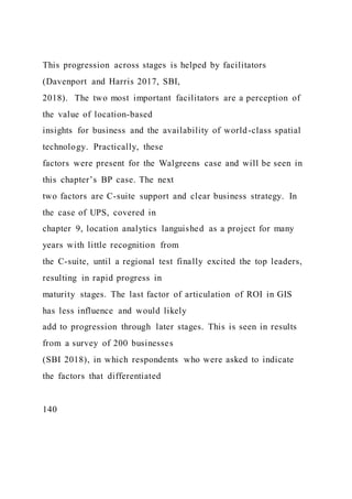 This progression across stages is helped by facilitators
(Davenport and Harris 2017, SBI,
2018). The two most important facilitators are a perception of
the value of location-based
insights for business and the availability of world-class spatial
technology. Practically, these
factors were present for the Walgreens case and will be seen in
this chapter’s BP case. The next
two factors are C-suite support and clear business strategy. In
the case of UPS, covered in
chapter 9, location analytics languished as a project for many
years with little recognition from
the C-suite, until a regional test finally excited the top leaders,
resulting in rapid progress in
maturity stages. The last factor of articulation of ROI in GIS
has less influence and would likely
add to progression through later stages. This is seen in results
from a survey of 200 businesses
(SBI 2018), in which respondents who were asked to indicate
the factors that differentiated
140
 