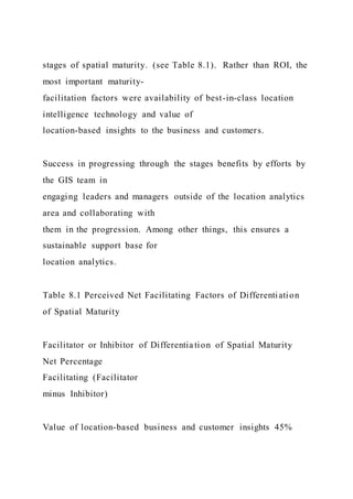 stages of spatial maturity. (see Table 8.1). Rather than ROI, the
most important maturity-
facilitation factors were availability of best-in-class location
intelligence technology and value of
location-based insights to the business and customers.
Success in progressing through the stages benefits by efforts by
the GIS team in
engaging leaders and managers outside of the location analytics
area and collaborating with
them in the progression. Among other things, this ensures a
sustainable support base for
location analytics.
Table 8.1 Perceived Net Facilitating Factors of Differentiation
of Spatial Maturity
Facilitator or Inhibitor of Differentia tion of Spatial Maturity
Net Percentage
Facilitating (Facilitator
minus Inhibitor)
Value of location-based business and customer insights 45%
 