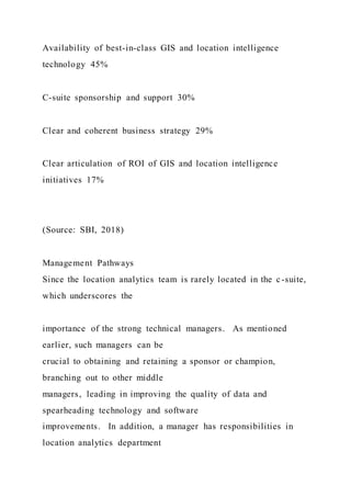 Availability of best-in-class GIS and location intelligence
technology 45%
C-suite sponsorship and support 30%
Clear and coherent business strategy 29%
Clear articulation of ROI of GIS and location intelligence
initiatives 17%
(Source: SBI, 2018)
Management Pathways
Since the location analytics team is rarely located in the c-suite,
which underscores the
importance of the strong technical managers. As mentioned
earlier, such managers can be
crucial to obtaining and retaining a sponsor or champion,
branching out to other middle
managers, leading in improving the quality of data and
spearheading technology and software
improvements. In addition, a manager has responsibilities in
location analytics department
 