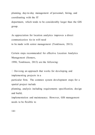 planning, day-to-day management of personnel, hiring, and
coordinating with the IT
department, which tends to be considerably larger than the GIS
group.
As appreciation for location analytics improves a direct
communication tie-in will need
to be made with senior management (Tomlinson, 2013).
Certain steps recommended for effective Location Analytics
Management (Somers,
1998; Tomlinson, 2013) are the following:
implementing projects in a
particular firm. The common system development steps for a
spatial project include
planning, analysis including requirements specification, design
and build,
implementation and maintenance. However, GIS management
needs to be flexible to
141
 
