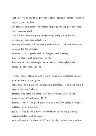 such factors as scope of project, speed required, human resource
capacity to complete
the project, and extent of control imposed on the project team.
One recommended
step for location analytics projects is, early on, to hold a
technology seminar, which is a
meeting of nearly all the major stakeholders, that has focus on
training for the project,
awareness of its goals and challenges, and gaining
understanding and consensus on the
development and oversight roles involved throughout the
project (Tomlinson, 2013).
need to work on and gain
consensus on a plan for the location analytics. The plan should
have a vision of what a
desired long-term outcome is of location analytics in the
organization (Tomlinson, 2013,
Somers, 1998). The plan can serve as a unified series of steps
building up to important
goals. It should be subject to modification as the planning
period unfolds, and it needs
to be aligned with plans for IT and for the business as a whole.
 