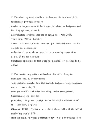 technology projects, location
analytics projects need to have users involved in desi gning and
building systems, as well
as evaluating systems that are in active use (Pick 2008,
Tomlinson, 2013). Location
analytics is a resource that has multiple potential users and its
outputs are encouraged
to be shared, as much as proprietary or security constraints
allow. Users can discover
beneficial applications that were not planned for, so need to be
added.
managers need to communicate
with multiple stakeholders that include technical team members,
users, vendors, the IT
manager or CIO, and often including senior management.
Communications must be
proactive, timely and appropriate to the level and interests of
the other party or parties
(Somers, 1998). For instance, a short phone call with the VP of
marketing would differ
from an intensive video-conference review of performance with
 