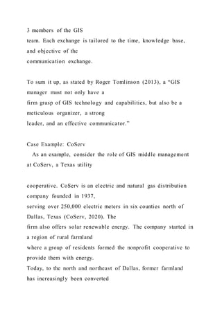 3 members of the GIS
team. Each exchange is tailored to the time, knowledge base,
and objective of the
communication exchange.
To sum it up, as stated by Roger Tomlinson (2013), a “GIS
manager must not only have a
firm grasp of GIS technology and capabilities, but also be a
meticulous organizer, a strong
leader, and an effective communicator.”
Case Example: CoServ
As an example, consider the role of GIS middle management
at CoServ, a Texas utility
cooperative. CoServ is an electric and natural gas distribution
company founded in 1937,
serving over 250,000 electric meters in six counties north of
Dallas, Texas (CoServ, 2020). The
firm also offers solar renewable energy. The company started in
a region of rural farmland
where a group of residents formed the nonprofit cooperative to
provide them with energy.
Today, to the north and northeast of Dallas, former farmland
has increasingly been converted
 