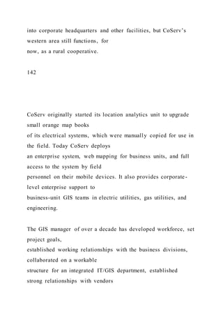 into corporate headquarters and other facilities, but CoServ’s
western area still functions, for
now, as a rural cooperative.
142
CoServ originally started its location analytics unit to upgrade
small orange map books
of its electrical systems, which were manually copied for use in
the field. Today CoServ deploys
an enterprise system, web mapping for business units, and full
access to the system by field
personnel on their mobile devices. It also provides corporate -
level enterprise support to
business-unit GIS teams in electric utilities, gas utilities, and
engineering.
The GIS manager of over a decade has developed workforce, set
project goals,
established working relationships with the business divisions,
collaborated on a workable
structure for an integrated IT/GIS department, established
strong relationships with vendors
 