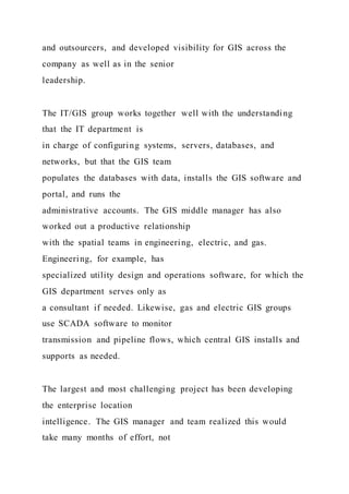 and outsourcers, and developed visibility for GIS across the
company as well as in the senior
leadership.
The IT/GIS group works together well with the understanding
that the IT department is
in charge of configuring systems, servers, databases, and
networks, but that the GIS team
populates the databases with data, installs the GIS software and
portal, and runs the
administrative accounts. The GIS middle manager has also
worked out a productive relationship
with the spatial teams in engineering, electric, and gas.
Engineering, for example, has
specialized utility design and operations software, for which the
GIS department serves only as
a consultant if needed. Likewise, gas and electric GIS groups
use SCADA software to monitor
transmission and pipeline flows, which central GIS installs and
supports as needed.
The largest and most challenging project has been developing
the enterprise location
intelligence. The GIS manager and team realized this would
take many months of effort, not
 