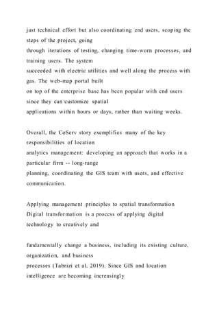 just technical effort but also coordinating end users, scoping the
steps of the project, going
through iterations of testing, changing time-worn processes, and
training users. The system
succeeded with electric utilities and well along the process with
gas. The web-map portal built
on top of the enterprise base has been popular with end users
since they can customize spatial
applications within hours or days, rather than waiting weeks.
Overall, the CoServ story exemplifies many of the key
responsibilities of location
analytics management: developing an approach that works in a
particular firm -- long-range
planning, coordinating the GIS team with users, and effective
communication.
Applying management principles to spatial transformation
Digital transformation is a process of applying digital
technology to creatively and
fundamentally change a business, including its existing culture,
organization, and business
processes (Tabrizi et al. 2019). Since GIS and location
intelligence are becoming increasingly
 