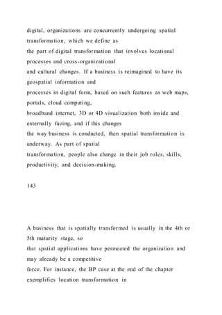 digital, organizations are concurrently undergoing spatial
transformation, which we define as
the part of digital transformation that involves locational
processes and cross-organizational
and cultural changes. If a business is reimagined to have its
geospatial information and
processes in digital form, based on such features as web maps,
portals, cloud computing,
broadband internet, 3D or 4D visualization both inside and
externally facing, and if this changes
the way business is conducted, then spatial transformation is
underway. As part of spatial
transformation, people also change in their job roles, skills,
productivity, and decision-making.
143
A business that is spatially transformed is usually in the 4th or
5th maturity stage, so
that spatial applications have permeated the organization and
may already be a competitive
force. For instance, the BP case at the end of the chapter
exemplifies location transformation in
 