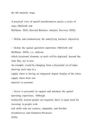 the 4th maturity stage.
A practical view of spatial transformation posits a series of
steps (McGrath and
McManus 2020, Harvard Business Analytic Services 2020):
ration experience (McGrath and
McManus 2020), i.e., indicate
which locational elements or tools will be digitized, beyond the
state they are in now.
An example would be changing from a disjointed set of maps
showing each step in a
supply chain to having an integrated digital display of the entire
supply chain from raw
material to customer.
operating experience. Although
technically trained people are required, there is equal need for
investing in people with
soft skills who are creative, adaptable, and flexible
(Frankiewicz and Chamorro-Premuzic
2020).
 