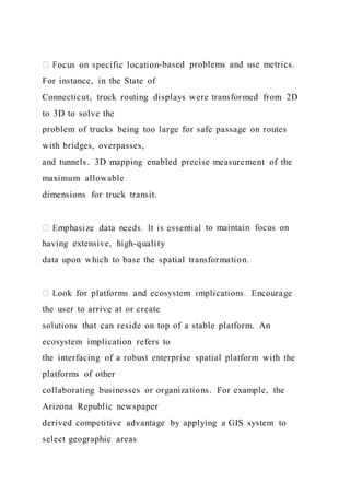 -based problems and use metrics.
For instance, in the State of
Connecticut, truck routing displays were transformed from 2D
to 3D to solve the
problem of trucks being too large for safe passage on routes
with bridges, overpasses,
and tunnels. 3D mapping enabled precise measurement of the
maximum allowable
dimensions for truck transit.
to maintain focus on
having extensive, high-quality
data upon which to base the spatial transformation.
the user to arrive at or create
solutions that can reside on top of a stable platform. An
ecosystem implication refers to
the interfacing of a robust enterprise spatial platform with the
platforms of other
collaborating businesses or organizations. For example, the
Arizona Republic newspaper
derived competitive advantage by applying a GIS system to
select geographic areas
 