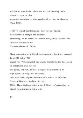 suitable to a particular advertiser and collaborating with
advertiser systems that
supported decisions on what goods and services to advertise
(Pick 2008).
transformation changes the business
profoundly, to the extent that senior management becomes the
driver (Frankiewicz and
Chamorro-Premuzic 2020).
Many companies seek digital transformation, but fewer succeed.
In a 2020 poll of 700
executives, 95% indicated that digital transformation had grown
in importance over the past
two years, and 70% pointed to digital transformation as
significant, yet only 20% evaluated
their own firm’s digital transformation efforts as effective
(Harvard Business Analytic Services
2020). These findings point to the difficulty of succeeding in
digital transformation but also to
144
 