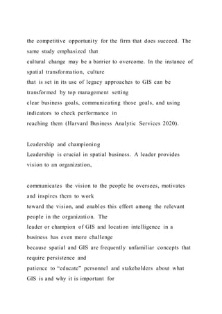 the competitive opportunity for the firm that does succeed. The
same study emphasized that
cultural change may be a barrier to overcome. In the instance of
spatial transformation, culture
that is set in its use of legacy approaches to GIS can be
transformed by top management setting
clear business goals, communicating those goals, and using
indicators to check performance in
reaching them (Harvard Business Analytic Services 2020).
Leadership and championing
Leadership is crucial in spatial business. A leader provides
vision to an organization,
communicates the vision to the people he oversees, motivates
and inspires them to work
toward the vision, and enables this effort among the relevant
people in the organization. The
leader or champion of GIS and location intelligence in a
business has even more challenge
because spatial and GIS are frequently unfamiliar concepts that
require persistence and
patience to “educate” personnel and stakeholders about what
GIS is and why it is important for
 