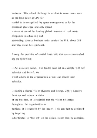 business. This added challenge is evident in some cases, such
as the long delay at UPS for
spatial to be recognized by upper management or by the
continual challenge and only mixed
success at one of the leading global commercial real estate
companies in educating and
persuading country business units outside the U.S. about GIS
and why it can be significant.
Among the qualities of spatial leadership that are recomme nded
are the following:
behavior and beliefs, on
which others in the organization or unit can model their
behavior.
think up and present a vision
of the business. It is essential that the vision be shared
throughout the organization or
portions of it overseen by the leader. This can best be achieved
by inspiring
subordinates to “buy off” on the vision, rather than by coercion.
 