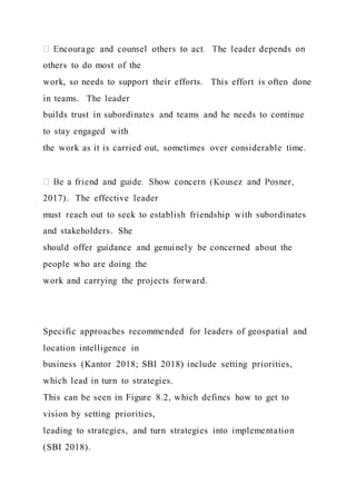 others to do most of the
work, so needs to support their efforts. This effort is often done
in teams. The leader
builds trust in subordinates and teams and he needs to continue
to stay engaged with
the work as it is carried out, sometimes over considerable time.
2017). The effective leader
must reach out to seek to establish friendship with subordinates
and stakeholders. She
should offer guidance and genuinely be concerned about the
people who are doing the
work and carrying the projects forward.
Specific approaches recommended for leaders of geospatial and
location intelligence in
business (Kantor 2018; SBI 2018) include setting priorities,
which lead in turn to strategies.
This can be seen in Figure 8.2, which defines how to get to
vision by setting priorities,
leading to strategies, and turn strategies into implementation
(SBI 2018).
 