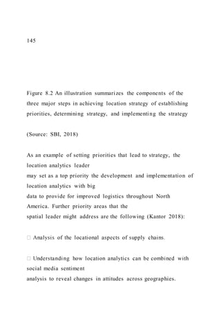 145
Figure 8.2 An illustration summarizes the components of the
three major steps in achieving location strategy of establishing
priorities, determining strategy, and implementing the strategy
(Source: SBI, 2018)
As an example of setting priorities that lead to strategy, the
location analytics leader
may set as a top priority the development and implementation of
location analytics with big
data to provide for improved logistics throughout North
America. Further priority areas that the
spatial leader might address are the following (Kantor 2018):
social media sentiment
analysis to reveal changes in attitudes across geographies.
 