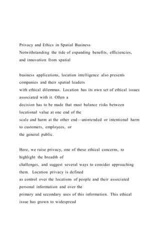 Privacy and Ethics in Spatial Business
Notwithstanding the tide of expanding benefits, efficiencies,
and innovation from spatial
business applications, location intelligence also presents
companies and their spatial leaders
with ethical dilemmas. Location has its own set of ethical issues
associated with it. Often a
decision has to be made that must balance risks between
locational value at one end of the
scale and harm at the other end—unintended or intentional harm
to customers, employees, or
the general public.
Here, we raise privacy, one of these ethical concerns, to
highlight the breadth of
challenges, and suggest several ways to consider approaching
them. Location privacy is defined
as control over the locations of people and their associated
personal information and over the
primary and secondary uses of this information. This ethical
issue has grown to widespread
 