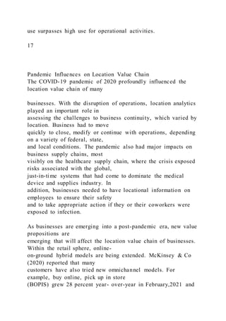 use surpasses high use for operational activities.
17
Pandemic Influences on Location Value Chain
The COVID-19 pandemic of 2020 profoundly influenced the
location value chain of many
businesses. With the disruption of operations, location analytics
played an important role in
assessing the challenges to business continuity, which varied by
location. Business had to move
quickly to close, modify or continue with operations, depending
on a variety of federal, state,
and local conditions. The pandemic also had major impacts on
business supply chains, most
visibly on the healthcare supply chain, where the crisis exposed
risks associated with the global,
just-in-time systems that had come to dominate the medical
device and supplies industry. In
addition, businesses needed to have locational information on
employees to ensure their safety
and to take appropriate action if they or their coworkers were
exposed to infection.
As businesses are emerging into a post-pandemic era, new value
propositions are
emerging that will affect the location value chain of businesses.
Within the retail sphere, online-
on-ground hybrid models are being extended. McKinsey & Co
(2020) reported that many
customers have also tried new omnichannel models. For
example, buy online, pick up in store
(BOPIS) grew 28 percent year- over-year in February,2021 and
 