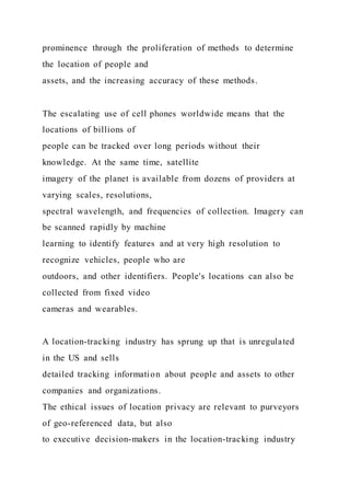 prominence through the proliferation of methods to determine
the location of people and
assets, and the increasing accuracy of these methods.
The escalating use of cell phones worldwide means that the
locations of billions of
people can be tracked over long periods without their
knowledge. At the same time, satellite
imagery of the planet is available from dozens of providers at
varying scales, resolutions,
spectral wavelength, and frequencies of collection. Imagery can
be scanned rapidly by machine
learning to identify features and at very high resolution to
recognize vehicles, people who are
outdoors, and other identifiers. People's locations can also be
collected from fixed video
cameras and wearables.
A location-tracking industry has sprung up that is unregulated
in the US and sells
detailed tracking information about people and assets to other
companies and organizations.
The ethical issues of location privacy are relevant to purveyors
of geo-referenced data, but also
to executive decision-makers in the location-tracking industry
 