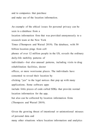 and to companies that purchase
and make use of the location information.
An example of the ethical issues for personal privacy can be
seen in a database from a
location information firm that was provided anonymously to a
research team at the New York
Times (Thompson and Warzel 2019). The database, with 50
billion location pings from cell
phones of over 12 million people in the US, reveals the ordinary
daily-life mobility patterns of
individuals—but also unusual patterns, including visits to drug
rehabilitation facilities, doctor
offices, or more worrisome places. The individuals have
consented to reveal their location by
clicking “yes” to the legal notices that pop up with many
applications. Some software apps
include little pieces of code called SDKs that provide normal
location information for the app,
but also can be collected by location information firms
(Thompson and Warzel 2019).
Given the growing threat of intentional or unintentional misuses
of personal data and
many other situations where location information and analytics
 