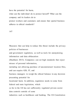 have the potential for harm,
what can the individual do to protect herself? What can the
company and its leaders do to
protect workers and customers and ensure that spatial business
adheres to ethical standards?
147
Measures that can help to reduce this threat include the privacy
policies of businesses
and government regulation, as well as tools for anonymizing
information and data obfuscation
(Duckham 2013). Companies can set high standards that reject
misuse of personal information,
including not allowing purchase of unconstrained location files,
and can require GIS, IT, and
business managers to weigh the ethical balance in any decision
presenting potential for
locational harm. In addition, regulation needs to come from
federal and state legislation, which
so far in the US has not sufficiently regulated private-sector
data controls outside of some
industries such as healthcare and banking. The US Constitution
 