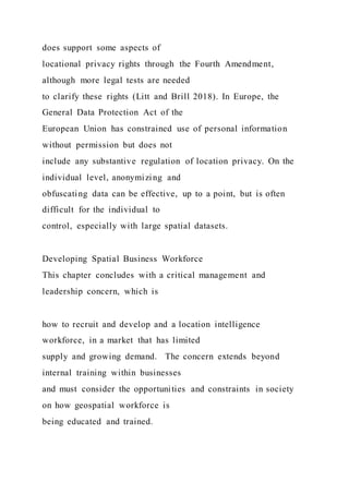 does support some aspects of
locational privacy rights through the Fourth Amendment,
although more legal tests are needed
to clarify these rights (Litt and Brill 2018). In Europe, the
General Data Protection Act of the
European Union has constrained use of personal information
without permission but does not
include any substantive regulation of location privacy. On the
individual level, anonymizing and
obfuscating data can be effective, up to a point, but is often
difficult for the individual to
control, especially with large spatial datasets.
Developing Spatial Business Workforce
This chapter concludes with a critical management and
leadership concern, which is
how to recruit and develop and a location intelligence
workforce, in a market that has limited
supply and growing demand. The concern extends beyond
internal training within businesses
and must consider the opportunities and constraints in society
on how geospatial workforce is
being educated and trained.
 