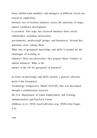 Since skilled team members and managers at different levels are
crucial to supporting
business use of location analytics across the spectrum of stages,
spatial workforce development
is essential. This topic has received attention from varied
stakeholders including universities,
governments, professional groups, and businesses. Several key
questions arise, among them:
What mix of geospatial knowledge and skills is needed for the
challenges of working in
industry? How can universities best prepare future workers in
spatial business? What is the
market in the US for geospatial in business?
In terms of knowledge and skills needed, a general reference
point is the Geospatial
Technology Competency Model (GTCM), that was developed
through a collaboration between
the U.S. Department of Labor Employment and Training
Administration and GeoTech Center
(DiBiase et al., 2010, GeoTechCenter.org, 2020) (See Figure
8.3).
148
 