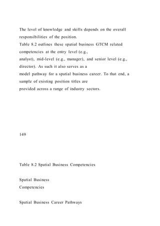 The level of knowledge and skills depends on the overall
responsibilities of the position.
Table 8.2 outlines these spatial business GTCM related
competencies at the entry level (e.g.,
analyst), mid-level (e.g., manager), and senior level (e.g.,
director). As such it also serves as a
model pathway for a spatial business career. To that end, a
sample of existing position titles are
provided across a range of industry sectors.
149
Table 8.2 Spatial Business Competencies
Spatial Business
Competencies
Spatial Business Career Pathways
 