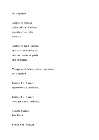 not required.
Ability to manage
technical and business
aspects of selected
industry.
Ability to lead location
analytics enterprise to
achieve business goals
and strategies.
Management Management experience
not required.
Required 1-3 years
supervisory experience.
Required 3-5 years
management experience.
Sample Current
Job Titles
Senior GIS Analyst
 