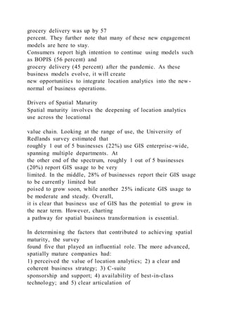grocery delivery was up by 57
percent. They further note that many of these new engagement
models are here to stay.
Consumers report high intention to continue using models such
as BOPIS (56 percent) and
grocery delivery (45 percent) after the pandemic. As these
business models evolve, it will create
new opportunities to integrate location analytics into the new -
normal of business operations.
Drivers of Spatial Maturity
Spatial maturity involves the deepening of location analytics
use across the locational
value chain. Looking at the range of use, the University of
Redlands survey estimated that
roughly 1 out of 5 businesses (22%) use GIS enterprise-wide,
spanning multiple departments. At
the other end of the spectrum, roughly 1 out of 5 businesses
(20%) report GIS usage to be very
limited. In the middle, 28% of businesses report their GIS usage
to be currently limited but
poised to grow soon, while another 25% indicate GIS usage to
be moderate and steady. Overall,
it is clear that business use of GIS has the potential to grow in
the near term. However, charting
a pathway for spatial business transformation is essential.
In determining the factors that contributed to achieving spatial
maturity, the survey
found five that played an influential role. The more advanced,
spatially mature companies had:
1) perceived the value of location analytics; 2) a clear and
coherent business strategy; 3) C-suite
sponsorship and support; 4) availability of best-in-class
technology; and 5) clear articulation of
 