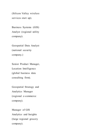 (Silicon Valley wireless
services start up).
Business Systems (GIS)
Analyst (regional utility
company).
Geospatial Data Analyst
(national security
company.)
Senior Product Manager,
Location Intelligence
(global business data
consulting firm).
Geospatial Strategy and
Analytics Manager
(regional e-commerce
company).
Manager of GIS
Analytics and Insights
(large regional grocery
company).
 