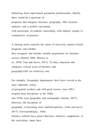 mentoring from experienced geospatial professionals. Ideally,
there would be a spectrum of
programs that integrate business, geography, GIS, location
analytics into a unified curriculum,
with practicums of students networking with industry people in
communities of practice.
A starting point concerns the status of university spatial -related
programs and whether
they recognize and include suitable preparation for business
careers (Marble 2006, Dibiase et
al., 2010; Tate and Jarvis, 2017). To date, education that
integrates critical areas of business and
geography/GIS are relatively rare.
For example, Geography departments have been viewed as the
most important source
of geospatial workers and with good reason, since GIS’s
original base disciplines in the 1960s
and 1970s were geography and cartography (Solem, 2017).
However, the discipline of
geography is becoming more multidisciplinary (Tate and Jarvis
2017). Correspondingly, while
business schools have grown Business Analytics components in
the curriculum, many have
 