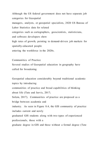 Although the US federal government does not have separate job
categories for Geospatial
managers, analysts, or geospatial specialists, 2020 US Bureau of
Labor Statistics data for related
categories such as cartographers, geoscientists, statisticians,
and software developers show
high rates of growth, pointing to demand-driven job markets for
spatially-educated people
entering the workforce in the 2020s.
Communities of Practice
Several studies of Geospatial education in geography have
called for broadening
Geospatial education considerably beyond traditional academic
topics by introducing
communities of practice and broad capabilities of thinking
about life (Tate and Jarvis, 2017;
Solem, 2017). Communities of practice are proposed as a
bridge between academia and
industry. As seen in Figure 8.4, the GIS community of practice
includes current and newly
graduated GIS students along with two types of experienced
professionals, those with a
graduate degree in GIS and those without a formal degree (Tate
 
