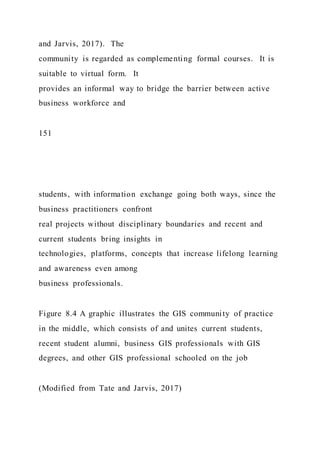 and Jarvis, 2017). The
community is regarded as complementing formal courses. It is
suitable to virtual form. It
provides an informal way to bridge the barrier between active
business workforce and
151
students, with information exchange going both ways, since the
business practitioners confront
real projects without disciplinary boundaries and recent and
current students bring insights in
technologies, platforms, concepts that increase lifelong learning
and awareness even among
business professionals.
Figure 8.4 A graphic illustrates the GIS community of practice
in the middle, which consists of and unites current students,
recent student alumni, business GIS professionals with GIS
degrees, and other GIS professional schooled on the job
(Modified from Tate and Jarvis, 2017)
 