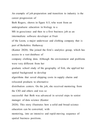 An example of job preparation and transition to industry is the
career progression of
Beth Rogers, shown in figure 8.5, who went from an
undergraduate education in biology to a
MS in geoscience and then to a first business job as an
intermediate software developer at Fruit
of the Loom, a major underwear and clothing company that is
part of Berkshire Hathaway
(Kantor 2020). She joined the firm’s analytics group, which has
access to a vast database of
company clothing data. Although the environment and problems
were very different from her
graduate school study of the geography of fish, she appl ied her
spatial background to develop
algorithms that saved shipping costs in supply chains and
relocated products to alternative
distribution centers. On the job, she received mentoring from
the CIO and others and was so
successful that Beth was advanced in several steps to senior
manager of data science (Kantor
2020). This story illustrates how a solid and broad science
education can be converted, with
mentoring, into an intensive and rapid-moving sequence of
spatial business positions.
 