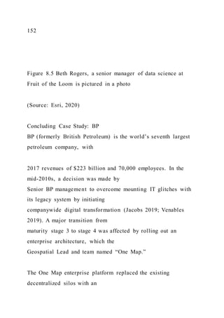152
Figure 8.5 Beth Rogers, a senior manager of data science at
Fruit of the Loom is pictured in a photo
(Source: Esri, 2020)
Concluding Case Study: BP
BP (formerly British Petroleum) is the world’s seventh largest
petroleum company, with
2017 revenues of $223 billion and 70,000 employees. In the
mid-2010s, a decision was made by
Senior BP management to overcome mounting IT glitches with
its legacy system by initiating
companywide digital transformation (Jacobs 2019; Venables
2019). A major transition from
maturity stage 3 to stage 4 was affected by rolling out an
enterprise architecture, which the
Geospatial Lead and team named “One Map.”
The One Map enterprise platform replaced the existing
decentralized silos with an
 