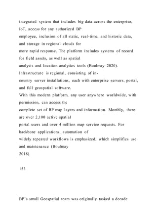 integrated system that includes big data across the enterprise,
IoT, access for any authorized BP
employee, inclusion of all static, real-time, and historic data,
and storage in regional clouds for
more rapid response. The platform includes systems of record
for field assets, as well as spatial
analysis and location analytics tools (Boulmay 2020).
Infrastructure is regional, consisting of in-
country server installations, each with enterprise servers, portal,
and full geospatial software.
With this modern platform, any user anywhere worldwide, with
permission, can access the
complete set of BP map layers and information. Monthly, there
are over 2,100 active spatial
portal users and over 4 million map service requests. For
backbone applications, automation of
widely repeated workflows is emphasized, which simplifies use
and maintenance (Boulmay
2018).
153
BP’s small Geospatial team was originally tasked a decade
 